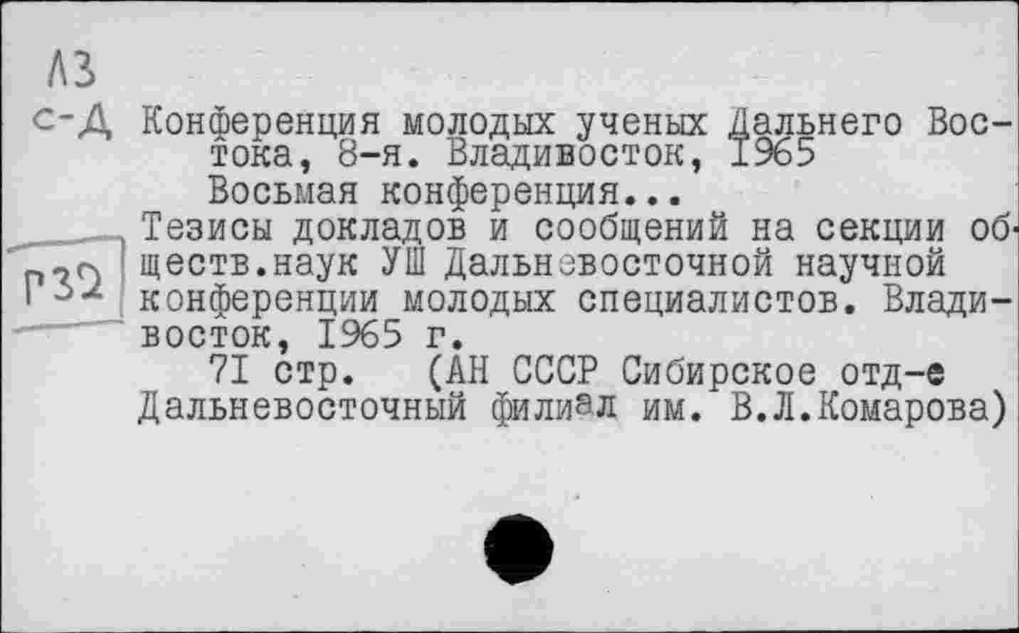 ﻿A3
с-Д Конференция молодых ученых Дальнего Востока, 8-я. Владивосток, 1965 Восьмая конференция...
..... Тезисы докладов и сообщений на секции об-п сч ществ.наук УШ Дальневосточной научной і 52 конференции молодых специалистов. Владивосток, 1965 г.
71 стр. (АН СССР Сибирское отд-е Дальневосточный филиал им. В.Л.Комарова)